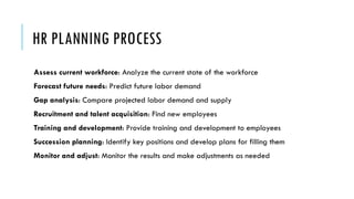 HR PLANNING PROCESS
Assess current workforce: Analyze the current state of the workforce
Forecast future needs: Predict future labor demand
Gap analysis: Compare projected labor demand and supply
Recruitment and talent acquisition: Find new employees
Training and development: Provide training and development to employees
Succession planning: Identify key positions and develop plans for filling them
Monitor and adjust: Monitor the results and make adjustments as needed
 