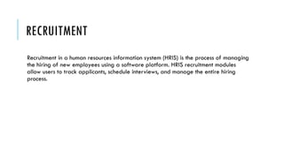 RECRUITMENT
Recruitment in a human resources information system (HRIS) is the process of managing
the hiring of new employees using a software platform. HRIS recruitment modules
allow users to track applicants, schedule interviews, and manage the entire hiring
process.
 