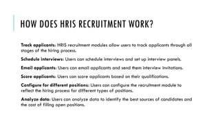 HOW DOES HRIS RECRUITMENT WORK?
Track applicants: HRIS recruitment modules allow users to track applicants through all
stages of the hiring process.
Schedule interviews: Users can schedule interviews and set up interview panels.
Email applicants: Users can email applicants and send them interview invitations.
Score applicants: Users can score applicants based on their qualifications.
Configure for different positions: Users can configure the recruitment module to
reflect the hiring process for different types of positions.
Analyze data: Users can analyze data to identify the best sources of candidates and
the cost of filling open positions.
 