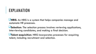 EXPLANATION
HRIS: An HRIS is a system that helps companies manage and
automate HR processes.
Selection: The selection process involves reviewing applications,
interviewing candidates, and making a final decision.
Talent acquisition: HRIS incorporates processes for acquiring
talent, including recruitment and selection.
 