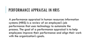 PERFORMANCE APPRAISAL IN HRIS
A performance appraisal in human resources information
systems (HRIS) is a review of an employee's job
performance that uses technology to automate the
process. The goal of a performance appraisal is to help
employees improve their performance and align their work
with the organization's goals.
 