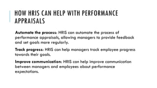 HOW HRIS CAN HELP WITH PERFORMANCE
APPRAISALS
Automate the process: HRIS can automate the process of
performance appraisals, allowing managers to provide feedback
and set goals more regularly.
Track progress: HRIS can help managers track employee progress
towards their goals.
Improve communication: HRIS can help improve communication
between managers and employees about performance
expectations.
 