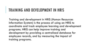 TRAINING AND DEVELOPMENT IN HRIS
Training and development in HRIS (Human Resources
Information System) is the process of using an HRIS to
coordinate and track employee learning and development
programs. HRIS can help improve training and
development by providing a centralized database for
employee records, and by measuring the impact of
training programs.
 
