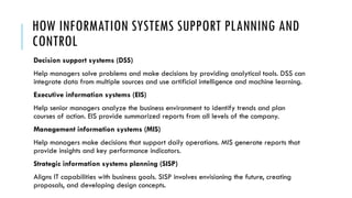 HOW INFORMATION SYSTEMS SUPPORT PLANNING AND
CONTROL
Decision support systems (DSS)
Help managers solve problems and make decisions by providing analytical tools. DSS can
integrate data from multiple sources and use artificial intelligence and machine learning.
Executive information systems (EIS)
Help senior managers analyze the business environment to identify trends and plan
courses of action. EIS provide summarized reports from all levels of the company.
Management information systems (MIS)
Help managers make decisions that support daily operations. MIS generate reports that
provide insights and key performance indicators.
Strategic information systems planning (SISP)
Aligns IT capabilities with business goals. SISP involves envisioning the future, creating
proposals, and developing design concepts.
 