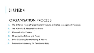 CHAPTER 4
ORGANISATION PROCESS
A. The different types of Organization Structure & Related Management Processes
B. The Authority & Responsibility Flows
C. Communication Process
D. Organization Culture and Power
E. Data Capturing for Monitoring & Review
F. Information Processing for Decision Making
 