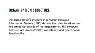 ORGANIZATION STRUCTURE.
An organization's structure in a Human Resource
Information System (HRIS) defines the roles, functions, and
reporting hierarchies of the organization. This structure
helps ensure accountability, consistency, and operational
functionality.
 