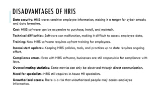 DISADVANTAGES OF HRIS
Data security: HRIS stores sensitive employee information, making it a target for cyber-attacks
and data breaches.
Cost: HRIS software can be expensive to purchase, install, and maintain.
Technical difficulties: Software can malfunction, making it difficult to access employee data.
Training: New HRIS software requires upfront training for employees.
Inconsistent updates: Keeping HRIS policies, tools, and practices up to date requires ongoing
effort.
Compliance errors: Even with HRIS software, businesses are still responsible for compliance with
laws.
Overestimating statistics: Some metrics can only be observed through direct communication.
Need for specialists: HRIS still requires in-house HR specialists.
Unauthorized access: There is a risk that unauthorized people may access employee
information.
 