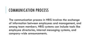 COMMUNICATION PROCESS
The communication process in HRIS involves the exchange
of information between employees and management, and
among team members. HRIS systems can include tools like
employee directories, internal messaging systems, and
company-wide announcements.
 