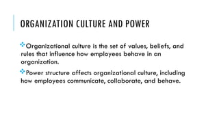 ORGANIZATION CULTURE AND POWER
Organizational culture is the set of values, beliefs, and
rules that influence how employees behave in an
organization.
Power structure affects organizational culture, including
how employees communicate, collaborate, and behave.
 