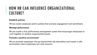 HOW HR CAN INFLUENCE ORGANIZATIONAL
CULTURE?
Establish policies
HR can create employee-centric policies that promote engagement and commitment.
Manage performance
HR can create a fair performance management system that encourages employees to
work together to achieve organizational goals.
Promote a positive environment
HR can promote employees who go beyond their job description and create a safe
environment where employees can raise concerns.
 