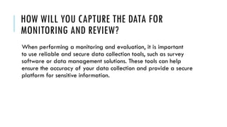 HOW WILL YOU CAPTURE THE DATA FOR
MONITORING AND REVIEW?
When performing a monitoring and evaluation, it is important
to use reliable and secure data collection tools, such as survey
software or data management solutions. These tools can help
ensure the accuracy of your data collection and provide a secure
platform for sensitive information.
 