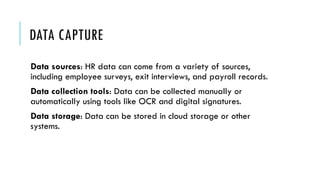 DATA CAPTURE
Data sources: HR data can come from a variety of sources,
including employee surveys, exit interviews, and payroll records.
Data collection tools: Data can be collected manually or
automatically using tools like OCR and digital signatures.
Data storage: Data can be stored in cloud storage or other
systems.
 
