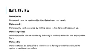 DATA REVIEW
Data quality
Data quality can be monitored by identifying issues and trends.
Data security
Data security can be ensured by limiting access to the data and backing it up.
Data compliance
Data compliance can be ensured by adhering to industry standards and employment
laws.
Data audits
Data audits can be conducted to identify areas for improvement and ensure the
system is meeting expectations.
 
