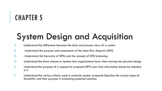 CHAPTER 5
System Design and Acquisition
A. Understand the difference between the data and process views of a system
B. Understand the purpose and components of the data flow diagram (DFD)
C. Understand the hierarchy of DFDs and the concept of DFD balancing
D. Understand the three choices or options that organizations have when moving into physical design
E. Understand the purpose of a request for proposal (RFP) and what information should be included
in it
F. Understand the various criteria used to evaluate vendor proposals Describe the various types of
feasibility and their purpose in evaluating potential solutions
 