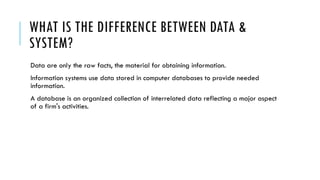WHAT IS THE DIFFERENCE BETWEEN DATA &
SYSTEM?
Data are only the raw facts, the material for obtaining information.
Information systems use data stored in computer databases to provide needed
information.
A database is an organized collection of interrelated data reflecting a major aspect
of a firm's activities.
 