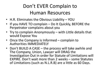 Don’t EVER Complain to
Human Resources
• H.R. Eliminates the Obvious Liability – YOU
• If you HAVE TO complain – Do It Quickly, BEFORE the
Perpetrator complains about you
• Try to complain Anonymously – with Little details that
would Expose You
• Once the Company is Informed – complain to
Authorities IMMEDIATELY
• Don’t BUILD A CASE – the process will take awhile and
The Company, Union, Lawyer will DRAG the
Investigation Out in order for Statute of Limitations will
EXPIRE. Don’t wait more than 2 weeks – some Statutes
of Limitations (such as N.L.R.B) are a little as 60 Days.
 