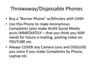 Throwaway/Disposable Phones
• Buy a “Burner Phone” w/Minutes with CASH
• Use this Phone to make Anonymous
Complaints (also make ALIAS Social Media
accts IMMEDIATELY – that you think you MAY
need) for future e-mailing, posting video on
YOUTUBE etc.
• Always COVER any Camera Lens and DISGUISE
you voice if you make Complaints by Phone,
Laptop etc.
 