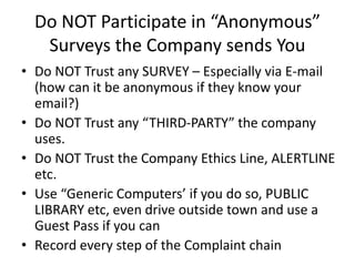 Do NOT Participate in “Anonymous”
Surveys the Company sends You
• Do NOT Trust any SURVEY – Especially via E-mail
(how can it be anonymous if they know your
email?)
• Do NOT Trust any “THIRD-PARTY” the company
uses.
• Do NOT Trust the Company Ethics Line, ALERTLINE
etc.
• Use “Generic Computers’ if you do so, PUBLIC
LIBRARY etc, even drive outside town and use a
Guest Pass if you can
• Record every step of the Complaint chain
 