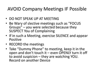 AVOID Company Meetings IF Possible
• DO NOT SPEAK UP AT MEETING
• Be Wary of slective meetings such as “FOCUS
Groups” – you were selected because they
SUSPECT You of Complaining
• If in such a Meeting, exercise SILENCE and appear
Positive
• RECORD the meetings
• Take “Dummy Phone” to meeting, keep it in the
open and don’t touch it – even OPENLY turn it off
to avoid suspicion – they are watching YOU.
Record on another Device
 