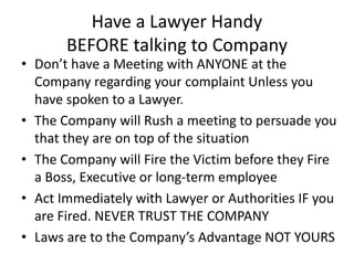 Have a Lawyer Handy
BEFORE talking to Company
• Don’t have a Meeting with ANYONE at the
Company regarding your complaint Unless you
have spoken to a Lawyer.
• The Company will Rush a meeting to persuade you
that they are on top of the situation
• The Company will Fire the Victim before they Fire
a Boss, Executive or long-term employee
• Act Immediately with Lawyer or Authorities IF you
are Fired. NEVER TRUST THE COMPANY
• Laws are to the Company’s Advantage NOT YOURS
 