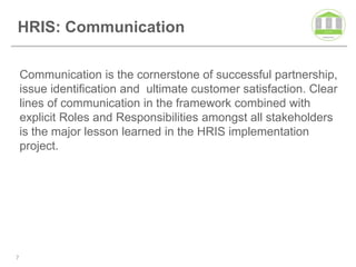 HRIS: Communication

    Communication is the cornerstone of successful partnership,
    issue identification and ultimate customer satisfaction. Clear
    lines of communication in the framework combined with
    explicit Roles and Responsibilities amongst all stakeholders
    is the major lesson learned in the HRIS implementation
    project.




7
 