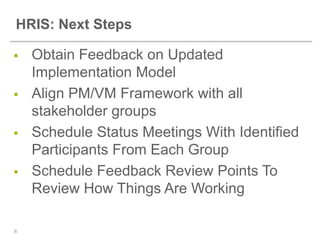 HRIS: Next Steps

   Obtain Feedback on Updated
    Implementation Model
   Align PM/VM Framework with all
    stakeholder groups
   Schedule Status Meetings With Identified
    Participants From Each Group
   Schedule Feedback Review Points To
    Review How Things Are Working

8
 