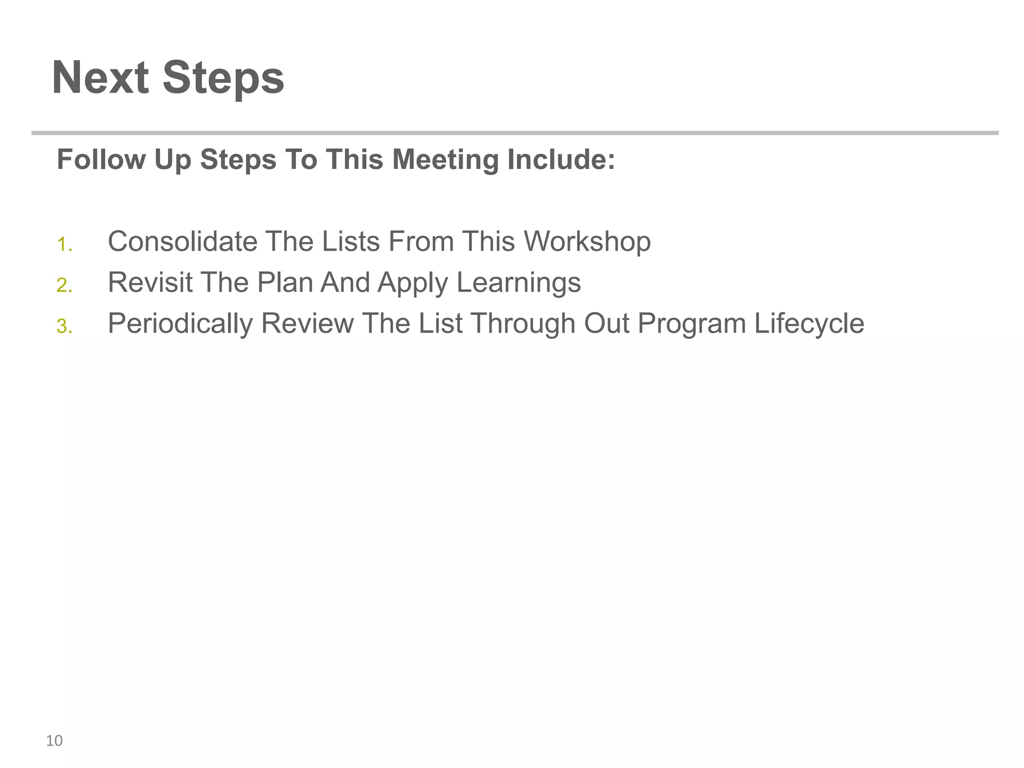 Next Steps
 Follow Up Steps To This Meeting Include:

 1.   Consolidate The Lists From This Workshop
 2.   Revisit The Plan And Apply Learnings
 3.   Periodically Review The List Through Out Program Lifecycle




10
 