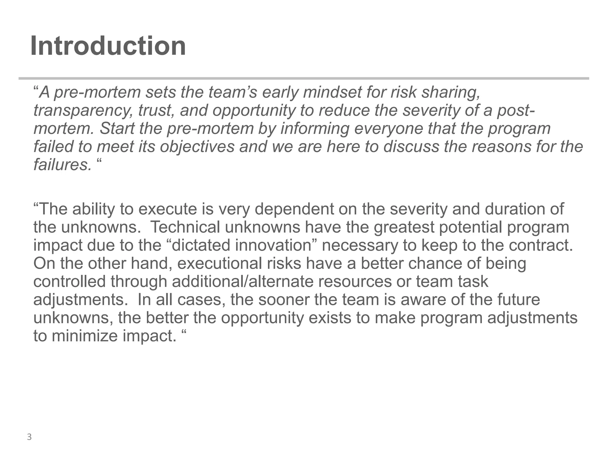 Introduction
    “A pre-mortem sets the team’s early mindset for risk sharing,
    transparency, trust, and opportunity to reduce the severity of a post-
    mortem. Start the pre-mortem by informing everyone that the program
    failed to meet its objectives and we are here to discuss the reasons for the
    failures. “

    “The ability to execute is very dependent on the severity and duration of
    the unknowns. Technical unknowns have the greatest potential program
    impact due to the “dictated innovation” necessary to keep to the contract.
    On the other hand, executional risks have a better chance of being
    controlled through additional/alternate resources or team task
    adjustments. In all cases, the sooner the team is aware of the future
    unknowns, the better the opportunity exists to make program adjustments
    to minimize impact. “




3
 