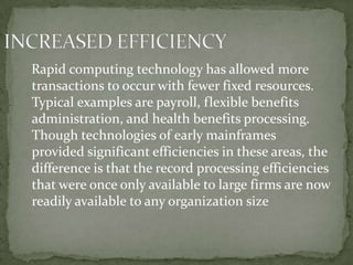 Rapid computing technology has allowed more
transactions to occur with fewer fixed resources.
Typical examples are payroll, flexible benefits
administration, and health benefits processing.
Though technologies of early mainframes
provided significant efficiencies in these areas, the
difference is that the record processing efficiencies
that were once only available to large firms are now
readily available to any organization size
 