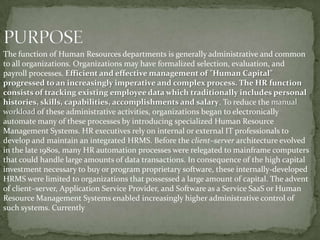The function of Human Resources departments is generally administrative and common
to all organizations. Organizations may have formalized selection, evaluation, and
payroll processes. Efficient and effective management of "Human Capital"
progressed to an increasingly imperative and complex process. The HR function
consists of tracking existing employee data which traditionally includes personal
histories, skills, capabilities, accomplishments and salary. To reduce the manual
workload of these administrative activities, organizations began to electronically
automate many of these processes by introducing specialized Human Resource
Management Systems. HR executives rely on internal or external IT professionals to
develop and maintain an integrated HRMS. Before the client–server architecture evolved
in the late 1980s, many HR automation processes were relegated to mainframe computers
that could handle large amounts of data transactions. In consequence of the high capital
investment necessary to buy or program proprietary software, these internally-developed
HRMS were limited to organizations that possessed a large amount of capital. The advent
of client–server, Application Service Provider, and Software as a Service SaaS or Human
Resource Management Systems enabled increasingly higher administrative control of
such systems. Currently
 