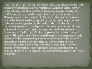 Thus, for the HR professional there is an increasing reliance on the HRIS
to fulfil even the most elementary job tasks. As human capital plays a
larger role in competitive advantage, functional managers expect the
HRIS to provide functionality to meet the unit’s goals and objectives.
Moreover, managers rely on the HRIS’s capabilities to provide superior
data collection and analysis, especially for performance appraisal and
performance management. Additionally, it also includes skill
testing, assessment and development, résumé processing, recruitment
and retention, team and project management, and management
development. Finally, the individual employees become end users of
many HRIS applications. The increased complexity of employee benefit
options and the corresponding need to monitor and modify category
selections more frequently has increased the awareness of HRIS
functionality among employees. Web-based access and self-service
options have simplified the modification process and enhanced the
usability of many benefit options and administration alternative for most
employees.
 