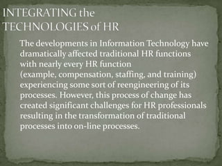 The developments in Information Technology have
dramatically affected traditional HR functions
with nearly every HR function
(example, compensation, staffing, and training)
experiencing some sort of reengineering of its
processes. However, this process of change has
created significant challenges for HR professionals
resulting in the transformation of traditional
processes into on-line processes.
 