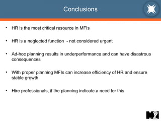 Conclusions HR is the most critical resource in MFIs HR is a neglected function  - not considered urgent Ad-hoc planning results in underperformance and can have disastrous consequences With proper planning MFIs can increase efficiency of HR and ensure stable growth Hire professionals, if the planning indicate a need for this 