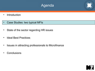 Agenda Introduction Case Studies: two typical MFIs State of the sector regarding HR issues Ideal Best Practices  Issues in attracting professionals to Microfinance Conclusions 