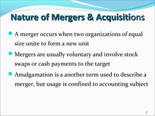 2
A merger occurs when two organizations of equal
size unite to form a new unit
Mergers are usually voluntary and involve stock
swaps or cash payments to the target
Amalgamation is a another term used to describe a
merger, but usage is confined to accounting subject
Nature of Mergers & AcquisitiNature of Mergers & Acquisitionsons
 