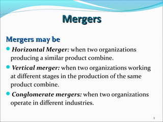 3
MergersMergers
Mergers may beMergers may be
Horizontal Merger: when two organizations
producing a similar product combine.
Vertical merger: when two organizations working
at different stages in the production of the same
product combine.
Conglomerate mergers: when two organizations
operate in different industries.
 
