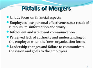 6
Pitfalls of MergersPitfalls of Mergers
Undue focus on financial aspects
Employees lose personal effectiveness as a result of
rumours, misinformation and worry
Infrequent and irrelevant communication
Perceived lack of authority and understanding of
the employee when the ‘new’ organization forms
Leadership changes and failure to communicate
the vision and goals to the employees
 