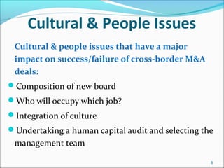 8
Cultural & People Issues
Cultural & people issues that have a major
impact on success/failure of cross-border M&A
deals:
Composition of new board
Who will occupy which job?
Integration of culture
Undertaking a human capital audit and selecting the
management team
 