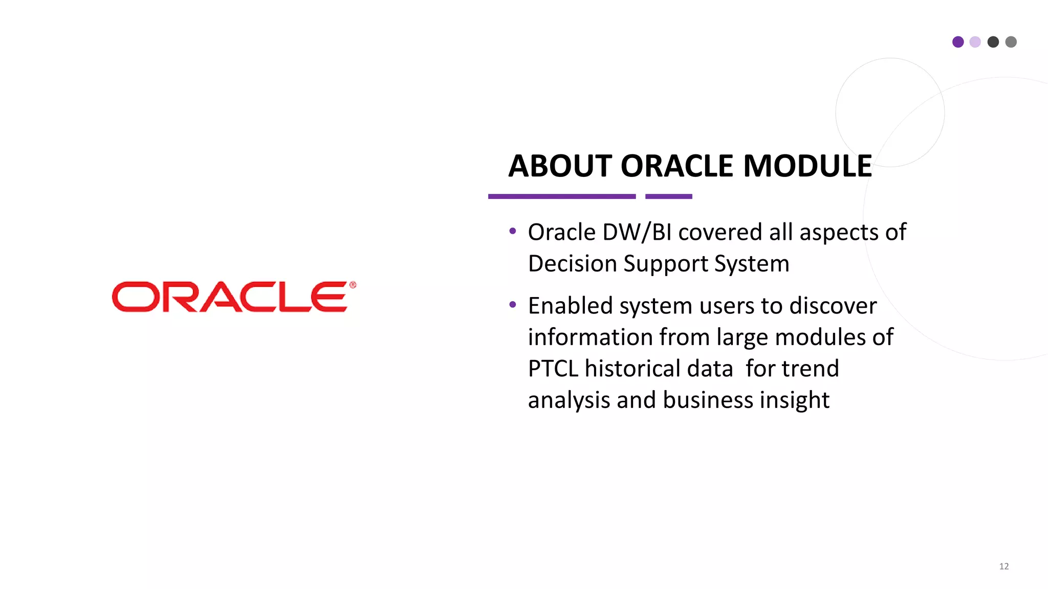 ABOUT ORACLE MODULE
• Oracle DW/BI covered all aspects of
Decision Support System
• Enabled system users to discover
information from large modules of
PTCL historical data for trend
analysis and business insight
12
 