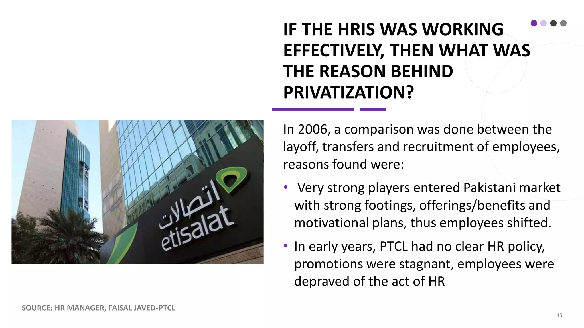 IF THE HRIS WAS WORKING
EFFECTIVELY, THEN WHAT WAS
THE REASON BEHIND
PRIVATIZATION?
In 2006, a comparison was done between the
layoff, transfers and recruitment of employees,
reasons found were:
• Very strong players entered Pakistani market
with strong footings, offerings/benefits and
motivational plans, thus employees shifted.
• In early years, PTCL had no clear HR policy,
promotions were stagnant, employees were
depraved of the act of HR
SOURCE: HR MANAGER, FAISAL JAVED-PTCL
15
 