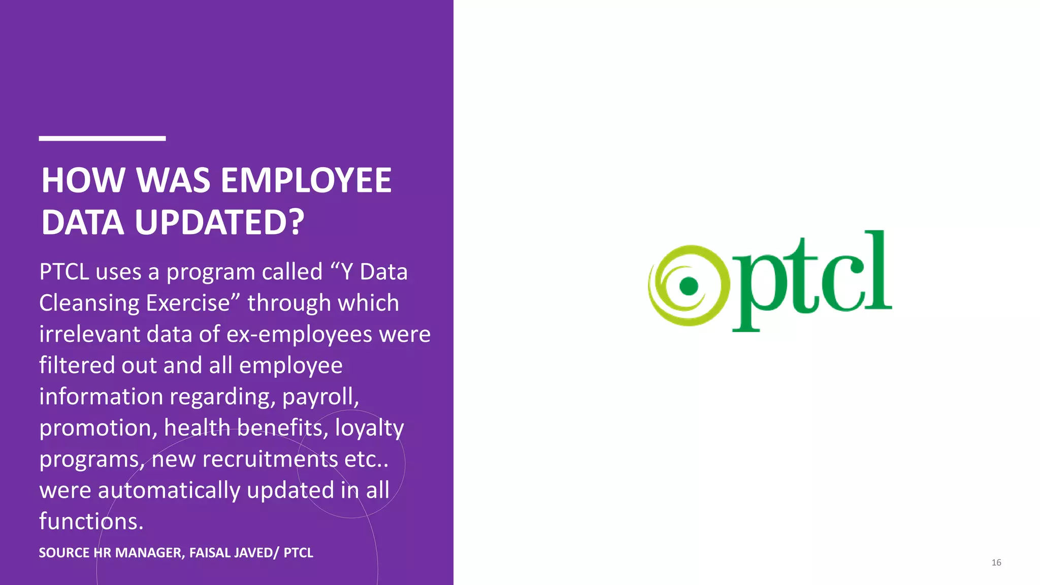 HOW WAS EMPLOYEE
DATA UPDATED?
PTCL uses a program called “Y Data
Cleansing Exercise” through which
irrelevant data of ex-employees were
filtered out and all employee
information regarding, payroll,
promotion, health benefits, loyalty
programs, new recruitments etc..
were automatically updated in all
functions.
16
SOURCE HR MANAGER, FAISAL JAVED/ PTCL
 