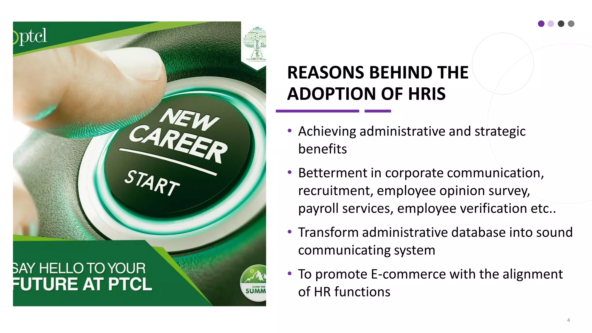 REASONS BEHIND THE
ADOPTION OF HRIS
• Achieving administrative and strategic
benefits
• Betterment in corporate communication,
recruitment, employee opinion survey,
payroll services, employee verification etc..
• Transform administrative database into sound
communicating system
• To promote E-commerce with the alignment
of HR functions
4
 