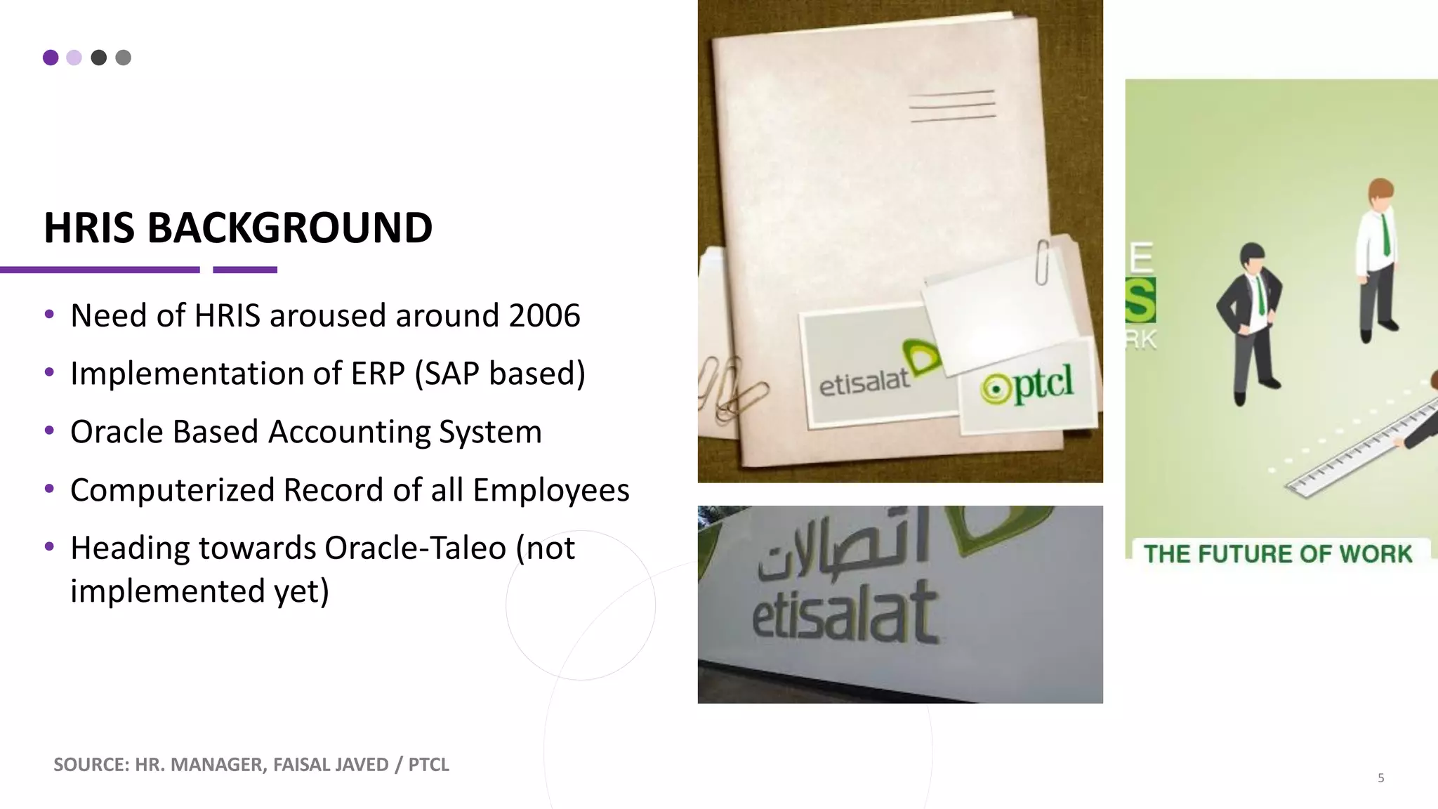 HRIS BACKGROUND
• Need of HRIS aroused around 2006
• Implementation of ERP (SAP based)
• Oracle Based Accounting System
• Computerized Record of all Employees
• Heading towards Oracle-Taleo (not
implemented yet)
SOURCE: HR. MANAGER, FAISAL JAVED / PTCL
5
 