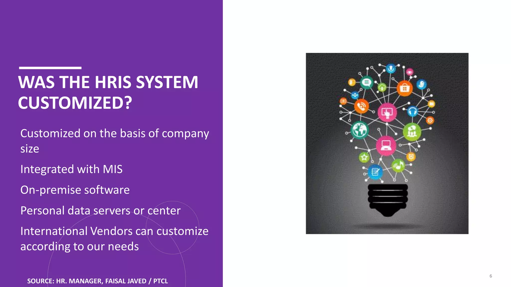 WAS THE HRIS SYSTEM
CUSTOMIZED?
I. Customized on the basis of company
size
II. Integrated with MIS
III. On-premise software
IV. Personal data servers or center
V. International Vendors can customize
according to our needs
6
SOURCE: HR. MANAGER, FAISAL JAVED / PTCL
 