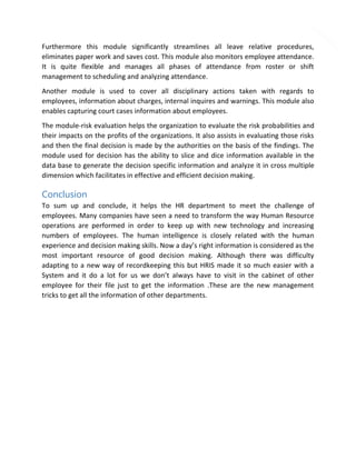 4

Furthermore this module significantly streamlines all leave relative procedures,
eliminates paper work and saves cost. This module also monitors employee attendance.
It is quite flexible and manages all phases of attendance from roster or shift
management to scheduling and analyzing attendance.
Another module is used to cover all disciplinary actions taken with regards to
employees, information about charges, internal inquires and warnings. This module also
enables capturing court cases information about employees.
The module-risk evaluation helps the organization to evaluate the risk probabilities and
their impacts on the profits of the organizations. It also assists in evaluating those risks
and then the final decision is made by the authorities on the basis of the findings. The
module used for decision has the ability to slice and dice information available in the
data base to generate the decision specific information and analyze it in cross multiple
dimension which facilitates in effective and efficient decision making.

Conclusion
To sum up and conclude, it helps the HR department to meet the challenge of
employees. Many companies have seen a need to transform the way Human Resource
operations are performed in order to keep up with new technology and increasing
numbers of employees. The human intelligence is closely related with the human
experience and decision making skills. Now a day’s right information is considered as the
most important resource of good decision making. Although there was difficulty
adapting to a new way of recordkeeping this but HRIS made it so much easier with a
System and it do a lot for us we don’t always have to visit in the cabinet of other
employee for their file just to get the information .These are the new management
tricks to get all the information of other departments.

 