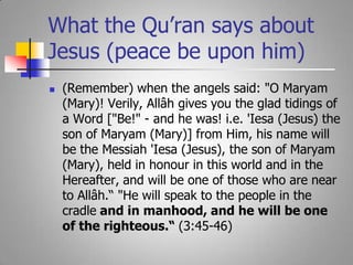 What the Qu’ran says about Jesus (peace be upon him)(Remember) when the angels said: "O Maryam (Mary)! Verily, Allâh gives you the glad tidings of a Word ["Be!" - and he was! i.e. 'Iesa (Jesus) the son of Maryam (Mary)] from Him, his name will be the Messiah 'Iesa (Jesus), the son of Maryam (Mary), held in honour in this world and in the Hereafter, and will be one of those who are near to Allâh.“ "He will speak to the people in the cradle and in manhood, and he will be one of the righteous.“ (3:45-46)