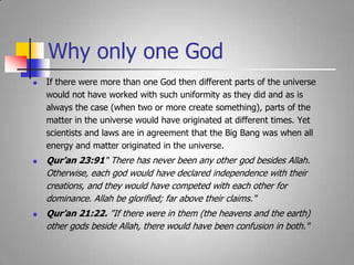 Why only one GodIf there were more than one God then different parts of the universe would not have worked with such uniformity as they did and as is always the case (when two or more create something), parts of the matter in the universe would have originated at different times. Yet scientists and laws are in agreement that the Big Bang was when all energy and matter originated in the universe.Qur’an 23:91" There has never been any other god besides Allah. Otherwise, each god would have declared independence with their creations, and they would have competed with each other for dominance. Allah be glorified; far above their claims." Qur’an 21:22. "If there were in them (the heavens and the earth) other gods beside Allah, there would have been confusion in both."  