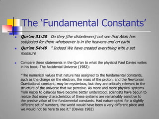 Qur’an 31:20   Do they [the disbelievers] not see that Allah has subjected for them whatsoever is in the heavens and on earth Qur’an 54:49   " Indeed We have created everything with a set measureCompare these statements in the Qur’an to what the physicist Paul Davies writes in his book, The Accidental Universe (1982): "The numerical values that nature has assigned to the fundamental constants, such as the charge on the electron, the mass of the proton, and the Newtonian Gravitational constant, may be mysterious, but they are critically relevant to the structure of the universe that we perceive. As more and more physical systems from nuclei to galaxies have become better understood, scientists have begun to realize that many characteristics of these systems are remarkably sensitive to the precise value of the fundamental constants. Had nature opted for a slightly different set of numbers, the world would have been a very different place and we would not be here to see it." (Davies 1982) The ‘Fundamental Constants’
