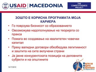 ЗОШТО Е КОРИСНА ПРОГРАМАТА МОЈА
                       КАРИЕРА
•   Го поврзува бизнисот со образованието
•   Овозможува надополнување на теоријата со
    пракса
•   Помага во создавање на квалитетен човечки
    капитал
•   Преку валидни договори обезбедува легитимност
    и заштита на сите вклучени страни
•   Ја јакне конкурентската позиција на деловните
    субјекти и на општините

10/17/2010                                          5
 