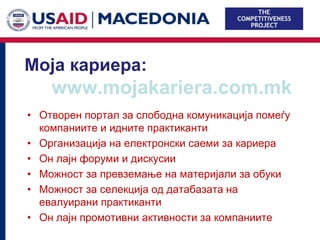 Моја кариера:
    www.mojakariera.com.mk
• Отворен портал за слободна комуникација помеѓу
  компаниите и идните практиканти
• Организација на електронски саеми за кариера
• Он лајн форуми и дискусии
• Можност за превземање на материјали за обуки
• Можност за селекција од датабазата на
  евалуирани практиканти
• Он лајн промотивни активности за компаниите
 